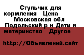 Стульчик для кормления › Цена ­ 4 000 - Московская обл., Подольский р-н Дети и материнство » Другое   